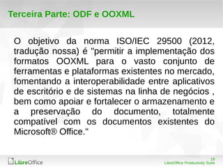 18 
LibreOffice Productivity Suite 
Terceira Parte: ODF e OOXML 
O objetivo da norma ISO/IEC 29500 (2012, 
tradução nossa) é "permitir a implementação dos 
formatos OOXML para o vasto conjunto de 
ferramentas e plataformas existentes no mercado, 
fomentando a interoperabilidade entre aplicativos 
de escritório e de sistemas na linha de negócios , 
bem como apoiar e fortalecer o armazenamento e 
a preservação do documento, totalmente 
compatível com os documentos existentes do 
Microsoft® Office." 
 