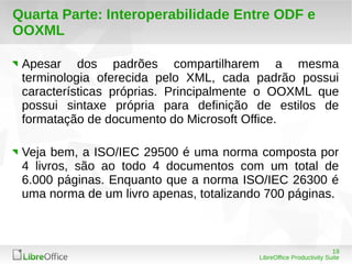 Apesar dos padrões compartilharem a mesma 
terminologia oferecida pelo XML, cada padrão possui 
características próprias. Principalmente o OOXML que 
possui sintaxe própria para definição de estilos de 
formatação de documento do Microsoft Office. 
Veja bem, a ISO/IEC 29500 é uma norma composta por 
4 livros, são ao todo 4 documentos com um total de 
6.000 páginas. Enquanto que a norma ISO/IEC 26300 é 
uma norma de um livro apenas, totalizando 700 páginas. 
19 
Quarta Parte: Interoperabilidade Entre ODF e 
OOXML 
LibreOffice Productivity Suite 
 
