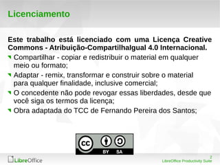 2 
LibreOffice Productivity Suite 
Licenciamento 
Este trabalho está licenciado com uma Licença Creative 
Commons - Atribuição-CompartilhaIgual 4.0 Internacional. 
Compartilhar - copiar e redistribuir o material em qualquer 
meio ou formato; 
Adaptar - remix, transformar e construir sobre o material 
para qualquer finalidade, inclusive comercial; 
O concedente não pode revogar essas liberdades, desde que 
você siga os termos da licença; 
Obra adaptada do TCC de Fernando Pereira dos Santos; 
 