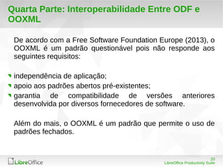 De acordo com a Free Software Foundation Europe (2013), o 
OOXML é um padrão questionável pois não responde aos 
seguintes requisitos: 
independência de aplicação; 
apoio aos padrões abertos pré-existentes; 
garantia de compatibilidade de versões anteriores 
desenvolvida por diversos fornecedores de software. 
Além do mais, o OOXML é um padrão que permite o uso de 
padrões fechados. 
20 
Quarta Parte: Interoperabilidade Entre ODF e 
OOXML 
LibreOffice Productivity Suite 
 