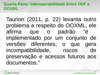 Quarta Parte: Interoperabilidade Entre ODF e 
OOXML 
Taurion (2011, p. 22) levanta outro 
problema a respeito do OOXML, ele 
afirma que o padrão “é 
implementado por um conjunto de 
versões diferentes, o que gera 
incompatibilidade, riscos de 
preservação e acessos futuros aos 
documentos.” 
21 
LibreOffice Productivity Suite 
 