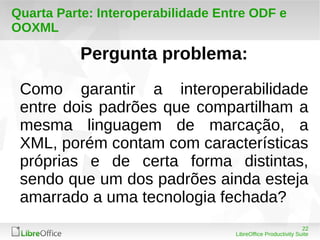 Como garantir a interoperabilidade 
entre dois padrões que compartilham a 
mesma linguagem de marcação, a 
XML, porém contam com características 
próprias e de certa forma distintas, 
sendo que um dos padrões ainda esteja 
amarrado a uma tecnologia fechada? 
22 
Quarta Parte: Interoperabilidade Entre ODF e 
OOXML 
Pergunta problema: 
LibreOffice Productivity Suite 
 