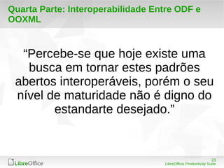 “Percebe-se que hoje existe uma 
busca em tornar estes padrões 
abertos interoperáveis, porém o seu 
nível de maturidade não é digno do 
23 
Quarta Parte: Interoperabilidade Entre ODF e 
OOXML 
estandarte desejado.” 
LibreOffice Productivity Suite 
 