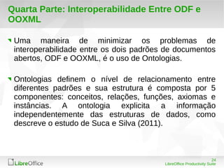 Uma maneira de minimizar os problemas de 
interoperabilidade entre os dois padrões de documentos 
abertos, ODF e OOXML, é o uso de Ontologias. 
Ontologias definem o nível de relacionamento entre 
diferentes padrões e sua estrutura é composta por 5 
componentes: conceitos, relações, funções, axiomas e 
instâncias. A ontologia explicita a informação 
independentemente das estruturas de dados, como 
descreve o estudo de Suca e Silva (2011). 
24 
Quarta Parte: Interoperabilidade Entre ODF e 
OOXML 
LibreOffice Productivity Suite 
 