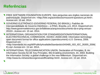 25 
LibreOffice Productivity Suite 
Referências 
FREE SOFTWARE FOUNDATION EUROPE. Seis perguntas aos órgãos nacionais de 
padronização. Disponível em: <http://fsfe.org/activities/os/msooxml-questions.pt.html>. 
Acesso em: 15 set. 2014. 
GOVERNO ELETRÔNICO (GOVERNO FEDERAL DO BRASIL). Padrões de 
Interoperabilidade de Governo Eletrônico – e-PING. Brasília, p.6, 2013. Disponível em: 
http://www.governoeletronico.gov.br/biblioteca/arquivos/documento-da-e-ping-versao- 
2013/>. Acesso em: 15 set. 2014. 
INTERNATIONAL ORGANIZATION FOR STANDARDIZATION/INTERNATIONAL 
ELECTROTECHNICAL COMMISSION. ISO/IEC 26300:2006: Information technology: 
open document format for office applications (opendocument) v1.0. Geneva, 2006. 
Disponível em: 
<http://standards.iso.org/ittf/PubliclyAvailableStandards/c043485_ISO_IEC_26300_2006( 
E).zip>.Acesso em: 15 set. 2014.. 
INTERNATIONAL TELECOMMUNICATION UNION. Declaration of Principles, B. An 
Information Society for All: Key Principles. B6) Enabling environment, 44, 2003. Building 
the Information Society: a global challenge in the new Millennium. Disponível em: 
<http://www.itu.int/wsis/docs/geneva/official/dop.html>. Acesso em: 15 set. 2014. 
 