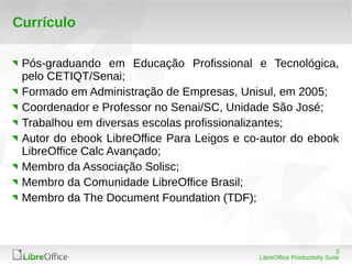 3 
LibreOffice Productivity Suite 
Currículo 
Pós-graduando em Educação Profissional e Tecnológica, 
pelo CETIQT/Senai; 
Formado em Administração de Empresas, Unisul, em 2005; 
Coordenador e Professor no Senai/SC, Unidade São José; 
Trabalhou em diversas escolas profissionalizantes; 
Autor do ebook LibreOffice Para Leigos e co-autor do ebook 
LibreOffice Calc Avançado; 
Membro da Associação Solisc; 
Membro da Comunidade LibreOffice Brasil; 
Membro da The Document Foundation (TDF); 
 