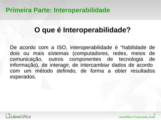 5 
LibreOffice Productivity Suite 
Primeira Parte: Interoperabilidade 
O que é Interoperabilidade? 
De acordo com a ISO, interoperabilidade é “habilidade de 
dois ou mais sistemas (computadores, redes, meios de 
comunicação, outros componentes de tecnologia de 
informação), de interagir, de intercambiar dados de acordo 
com um método definido, de forma a obter resultados 
esperados. 
 