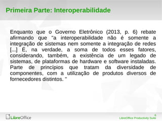 6 
LibreOffice Productivity Suite 
Primeira Parte: Interoperabilidade 
Enquanto que o Governo Eletrônico (2013, p. 6) rebate 
afirmando que "a interoperabilidade não é somente a 
integração de sistemas nem somente a integração de redes 
[...] É, na verdade, a soma de todos esses fatores, 
considerando, também, a existência de um legado de 
sistemas, de plataformas de hardware e software instaladas. 
Parte de princípios que tratam da diversidade de 
componentes, com a utilização de produtos diversos de 
fornecedores distintos. " 
 