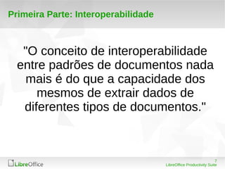 7 
LibreOffice Productivity Suite 
Primeira Parte: Interoperabilidade 
"O conceito de interoperabilidade 
entre padrões de documentos nada 
mais é do que a capacidade dos 
mesmos de extrair dados de 
diferentes tipos de documentos." 
 
