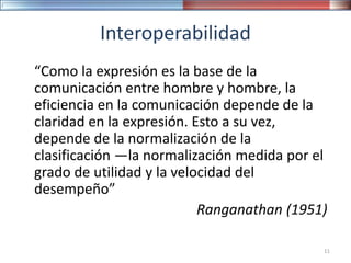 Interoperabilidad
“Como la expresión es la base de la
comunicación entre hombre y hombre, la
eficiencia en la comunicación depende de la
claridad en la expresión. Esto a su vez,
depende de la normalización de la
clasificación —la normalización medida por el
grado de utilidad y la velocidad del
desempeño”
Ranganathan (1951)
11
 