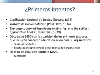 ¿Primeros Intentos?
• Clasificación Decimal de Dewey (Dewey, 1876)
• Tratado de Documentación (Paul Otlet, 1934)
• The organization of knowledge in libraries: and the subject
approach to books (Henry Bliss, 1939)
• Década de 1950 con la aparición de los primeros tesauros,
que incluyen conceptos de clasificación para su organización:
– Tesauros facetados
– Facetas (Concepto tomado de las teorías de Ranganathan)
• Década de 1960 con Formato MARC
– Metadatos
12
 