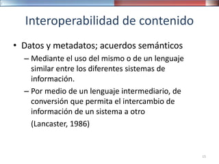 Interoperabilidad de contenido
• Datos y metadatos; acuerdos semánticos
– Mediante el uso del mismo o de un lenguaje
similar entre los diferentes sistemas de
información.
– Por medio de un lenguaje intermediario, de
conversión que permita el intercambio de
información de un sistema a otro
(Lancaster, 1986)
15
 
