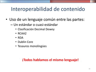 Interoperabilidad de contenido
• Uso de un lenguaje común entre las partes:
– Un estándar o cuasi-estándar
• Clasificación Decimal Dewey
• RCAA2
• RDA
• Dublin Core
• Tesauros monolingües
¡Todos hablamos el mismo lenguaje!
16
 