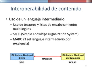 Interoperabilidad de contenido
• Uso de un lenguaje intermediario
– Uso de tesauros y listas de encabezamientos
multilingües
– SKOS (Simple Knowldge Organization System)
– MARC 21 (el lenguaje intermediario por
excelencia)
Biblioteca Nacional
China
Biblioteca Nacional
de Colombia
ISBD RCAA2
MARC 21
18
 