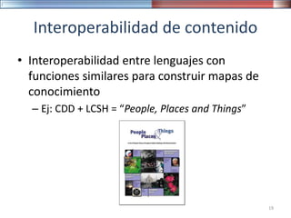 Interoperabilidad de contenido
• Interoperabilidad entre lenguajes con
funciones similares para construir mapas de
conocimiento
– Ej: CDD + LCSH = “People, Places and Things”
19
 