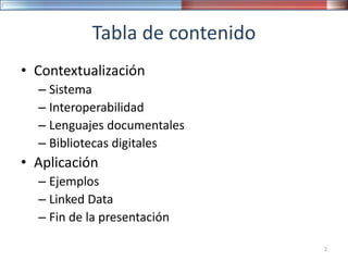 Tabla de contenido
• Contextualización
– Sistema
– Interoperabilidad
– Lenguajes documentales
– Bibliotecas digitales
• Aplicación
– Ejemplos
– Linked Data
– Fin de la presentación
2
 