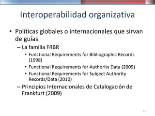 Interoperabilidad organizativa
• Políticas globales o internacionales que sirvan
de guías
– La familia FRBR
• Functional Requirements for Bibliographic Records
(1998)
• Functional Requirements for Authority Data (2009)
• Functional Requirements for Subject Authority
Records/Data (2010)
– Principios Internacionales de Catalogación de
Frankfurt (2009)
21
 