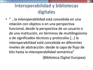Interoperabilidad y bibliotecas
digitales
• “ …la interoperabilidad está concebida en una
relación con objetos o en una perspectiva
funcional, desde la perspectiva de un usuario o
de una institución, en términos de multilingüismo
o de significados técnicos y protocolos […] la
interoperabilidad está concebida en diferentes
niveles de abstracción: desde la capa de flujo de
bits hasta la interoperabilidad semántica”
(Biblioteca Digital Europea)
25
 
