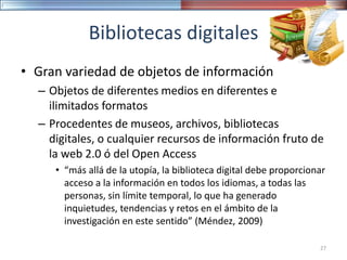 Bibliotecas digitales
• Gran variedad de objetos de información
– Objetos de diferentes medios en diferentes e
ilimitados formatos
– Procedentes de museos, archivos, bibliotecas
digitales, o cualquier recursos de información fruto de
la web 2.0 ó del Open Access
• “más allá de la utopía, la biblioteca digital debe proporcionar
acceso a la información en todos los idiomas, a todas las
personas, sin límite temporal, lo que ha generado
inquietudes, tendencias y retos en el ámbito de la
investigación en este sentido” (Méndez, 2009)
27
 