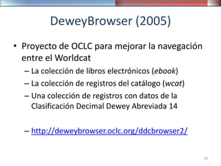 DeweyBrowser (2005)
• Proyecto de OCLC para mejorar la navegación
entre el Worldcat
– La colección de libros electrónicos (ebook)
– La colección de registros del catálogo (wcat)
– Una colección de registros con datos de la
Clasificación Decimal Dewey Abreviada 14
– http://deweybrowser.oclc.org/ddcbrowser2/
28
 