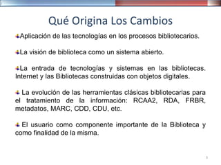 Qué Origina Los Cambios
Aplicación de las tecnologías en los procesos bibliotecarios.
La visión de biblioteca como un sistema abierto.
La entrada de tecnologías y sistemas en las bibliotecas.
Internet y las Bibliotecas construidas con objetos digitales.
La evolución de las herramientas clásicas bibliotecarias para
el tratamiento de la información: RCAA2, RDA, FRBR,
metadatos, MARC, CDD, CDU, etc.
El usuario como componente importante de la Biblioteca y
como finalidad de la misma.
3
 