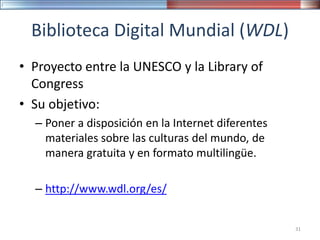 Biblioteca Digital Mundial (WDL)
• Proyecto entre la UNESCO y la Library of
Congress
• Su objetivo:
– Poner a disposición en la Internet diferentes
materiales sobre las culturas del mundo, de
manera gratuita y en formato multilingüe.
– http://www.wdl.org/es/
31
 
