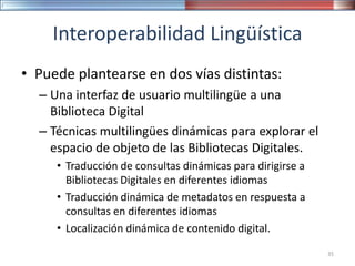 Interoperabilidad Lingüística
• Puede plantearse en dos vías distintas:
– Una interfaz de usuario multilingüe a una
Biblioteca Digital
– Técnicas multilingües dinámicas para explorar el
espacio de objeto de las Bibliotecas Digitales.
• Traducción de consultas dinámicas para dirigirse a
Bibliotecas Digitales en diferentes idiomas
• Traducción dinámica de metadatos en respuesta a
consultas en diferentes idiomas
• Localización dinámica de contenido digital.
35
 