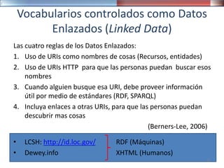 Vocabularios controlados como Datos
Enlazados (Linked Data)
• LCSH: http://id.loc.gov/
• Dewey.info
Las cuatro reglas de los Datos Enlazados:
1. Uso de URIs como nombres de cosas (Recursos, entidades)
2. Uso de URIs HTTP para que las personas puedan buscar esos
nombres
3. Cuando alguien busque esa URI, debe proveer información
útil por medio de estándares (RDF, SPARQL)
4. Incluya enlaces a otras URIs, para que las personas puedan
descubrir mas cosas
(Berners-Lee, 2006)
RDF (Máquinas)
XHTML (Humanos)
37
 