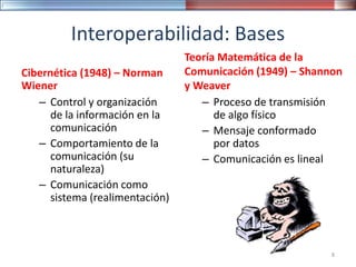 Interoperabilidad: Bases
Cibernética (1948) – Norman
Wiener
– Control y organización
de la información en la
comunicación
– Comportamiento de la
comunicación (su
naturaleza)
– Comunicación como
sistema (realimentación)
Teoría Matemática de la
Comunicación (1949) – Shannon
y Weaver
– Proceso de transmisión
de algo físico
– Mensaje conformado
por datos
– Comunicación es lineal
8
 