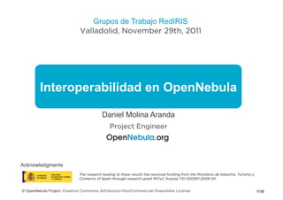 Grupos de Trabajo RedIRIS
                            Valladolid, November 29th, 2011




        Interoperabilidad en OpenNebula

                                         Daniel Molina Aranda
                                             Project Engineer




Acknowledgments
                            The research leading to these results has received funding from the Ministerio de Industria, Turismo y
                            Comercio of Spain through research grant MITyC Avanza TSI-020301-2009-30


© OpenNebula Project. Creative Commons Attribution-NonCommercial-ShareAlike License                                                  1/18
 