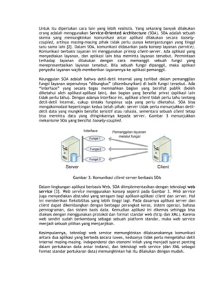Untuk itu diperlukan cara lain yang lebih realistis. Yang sekarang banyak dilakukan
orang adalah menggunakan Service-Oriented Architecture (SOA). SOA adalah sebuah
skema yang memungkinkan komunikasi antar aplikasi dilakukan secara loosely-
coupled, artinya masing-masing pihak tidak perlu punya ketergantungan yang tinggi
satu sama lain [2]. Dalam SOA, komunikasi didasarkan pada konsep layanan (service).
Komunikasi berbasis layanan ini menggunakan prinsip client-server. Ada aplikasi yang
menyediakan layanan, dan aplikasi lain bisa meminta layanan tersebut. Permintaan
terhadap layanan dilakukan dengan cara memanggil sebuah fungsi yang
merepresentasikan layanan tersebut. Bila sebuah fungsi dipanggil, maka aplikasi
penyedia layanan wajib memberikan layanannya ke aplikasi pemanggil.

Keunggulan SOA adalah bahwa detil-detil internal yang terlibat dalam pemanggilan
fungsi layanan sepenuhnya “dibungkus” (disembunyikan) di balik fungsi tersebut. Ada
“interface” yang secara tegas memisahkan bagian yang bersifat publik (boleh
diketahui oleh aplikasi-aplikasi lain), dan bagian yang bersifat privat (aplikasi lain
tidak perlu tahu). Dengan adanya interface ini, aplikasi client tidak perlu tahu tentang
detil-detil internal, cukup sintaks fungsinya saja yang perlu diketahui. SOA bisa
mengakomodasi kepentingan kedua belah pihak: server tidak perlu menunjukkan detil-
detil data yang mungkin bersifat sensitif atau rahasia, sementara sebuah client tetap
bisa meminta data yang diinginkannya kepada server. Gambar 3 menunjukkan
mekanisme SOA yang bersifat loosely-coupled.

                         Interface       Pemanggilan layanan
                                            melalui fungsi
                            Fungsi 1


                             Fungsi 2


                            Fungsi 3

               Server                                             Client

                   Gambar 3. Komunikasi client-server berbasis SOA

Dalam lingkungan aplikasi berbasis Web, SOA diimplementasikan dengan teknologi web
service [3]. Web service menggunakan konsep seperti pada Gambar 3. Web service
juga menyediakan abstraksi yang seragam bagi aplikasi-aplikasi client dan server. Hal
ini memberikan fleksibilitas yang lebih tinggi lagi. Pada dasarnya aplikasi server dan
client dapat dikembangkan dengan berbagai perangkat keras, sistem operasi, bahasa
pemrograman, dan sistem basis data. Kemudian aplikasi ini dikemas sehingga bisa
diakses dengan menggunakan protokol dan format standar web (http dan XML). Karena
web sendiri sudah berkembang sebagai sebuah platform standar, maka web service
menjadi sebuah pilihan yang menjanjikan.

Kesimpulannya, teknologi web service memungkinkan dilaksanakannya komunikasi
antara dua aplikasi yang berbeda secara luwes, keduanya tidak perlu mengetahui detil
internal masing-masing. Independensi dan otonomi inilah yang menjadi syarat penting
dalam pertukaran data antar instansi, dan teknologi web service (dan XML sebagai
format standar pertukaran data) memungkinkan hal itu dilakukan dengan mudah.
 