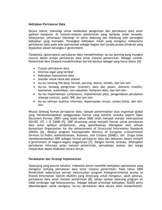 Kebijakan Pertukaran Data

Secara teknis, teknologi untuk melakukan pengiriman dan pertukaran data antar
aplikasi komputer di instansi-instansi pemerintah yang berbeda telah tersedia.
Selanjutnya, penerapan teknologi ini perlu didorong dan didukung oleh perangkat
kebijakan yang memadai. Perangkat kebijakan inilah yang mengatur mekanisme
pertukaran data pada aras operasional sebagai bagian dari proses-proses birokrasi yang
dijalankan dalam kerangka e-government.

Tatakelola (governance) pertukaran data mendefinisikan isu-isu penting yang mungkin
muncul dalam proses pertukaran data antar instansi pemerintah. Sebagai contoh,
Pemerintah New Zealand mendefinisikan hal-hal berikut sebagai yang harus diatur [4]:

   •   Tujuan pertukaran data
   •   Otoritas legal yang terlibat
   •   Kebijakan manajemen data
   •   Standar untuk nama dan alamat
   •   Isu-isu tentang file data: format, parsing, skema, sintaks, dan lain-lain
   •   Isu-isu tentang pengiriman (transfer) data dan pesan: skenario transfer,
       keamanan, autentikasi, non-repudiasi, kompresi data, dan lain-lain
   •   Isu-isu implementasi: compliance, implementasi pilot, pengendalian perubahan
       (change control), audit, IPR, dan lain-lain
   •   Isu-isu lainnya: kualitas informasi, kepercayaan (trust), proses bisnis, dan lain-
       lain

Khusus tentang format pertukaran data, banyak pemerintahan atau organisasi global
yang merekomendasikan penggunakan format yang bersifat terbuka seperti Open
Document Format (ODF) yang sejak tahun 2006 telah menjadi standar internasional
ISO/IEC JTC 1 IS 23600 [5]. ODF dirancang untuk menjadi format untuk pertukaran
data antar aplikasi perkantoran, yang spesifikasinya ditetapkan oleh sebuah
konsorsium Organization for the Advancement of Structured Information Standards
(OASIS) [6]. Melalui program Interoperable Delivery of European e-Government
Services to Public Administrations, Business, and Citizens (IDABC), Uni Eropa telah
merekomendasikan ODF sebagai format pertukaran data dan dokumen dalam inisiatif
e-government di negara-negara anggotanya [7]. Dengan format terbuka, diharapkan
pertukaran informasi antar instansi pemerintah, perusahaan swasta, dan warga
masyarakat dapat dilakukan secara lancar.


Pendekatan dan Strategi Implementasi

Sepanjang yang penulis ketahui, Indonesia belum memiliki kebijakan operasional yang
mengatur tentang pertukaran data antar instansi pemerintah. Pada tahun 2004
Pemerintah sebenarnya pernah meluncurkan program Intergovernmental Access to
Shared Information System (IGASIS) yang dirancang untuk mengatur, salah satunya,
pertukaran data antar instansi pemerintah [8], tetapi sampai sekarang program ini
tidak terdengar lagi kelanjutannya. Sebagai sebuah prototipe kebijakan, IGASIS perlu
dikembangkan untuk mengatur isu-isu pertukaran data secara lebih komprehensif.
 