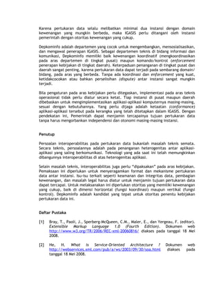 Karena pertukaran data selalu melibatkan minimal dua instansi dengan domain
kewenangan yang mungkin berbeda, maka IGASIS perlu ditangani oleh instansi
pemerintah dengan otoritas kewenangan yang cukup.

Depkominfo adalah departemen yang cocok untuk mengembangkan, mensosialisasikan,
dan mengawal penerapan IGASIS. Sebagai departemen teknis di bidang informasi dan
komunikasi, Depkominfo memiliki baik kewenangan koordinatif (mengkoordinasikan
pada aras departemen di tingkat pusat) maupun komando/kontrol (enforcement
penerapan kebijakan di tingkat daerah). Keterpaduan penanganan di tingkat pusat dan
daerah sangat penting, karena pertukaran data dapat terjadi pada sembarang domain/
bidang, pada aras yang berbeda. Tanpa ada koordinasi dan enforcement yang kuat,
ketidakcocokan atau bahkan perselisihan (dispute) antar instansi sangat mungkin
terjadi.

Bila pengaturan pada aras kebijakan perlu ditegaskan, implementasi pada aras teknis
operasional tidak perlu diatur secara ketat. Tiap instansi di pusat maupun daerah
dibebaskan untuk mengimplementasikan aplikasi-aplikasi komputernya masing-masing,
sesuai dengan kebutuhannya. Yang perlu dijaga adalah ketaatan (conformance)
aplikasi-aplikasi tersebut pada kerangka yang telah ditetapkan dalam IGASIS. Dengan
pendekatan ini, Pemerintah dapat menjamin tercapainya tujuan pertukaran data
tanpa harus mengorbankan independensi dan otonomi masing-masing instansi.


Penutup

Persoalan interoperabilitas pada pertukaran data bukanlah masalah teknis semata.
Secara teknis, persoalannya adalah pada penanganan heterogenitas antar aplikasi-
aplikasi yang saling berkomunikasi. Teknologi yang ada saat ini telah memungkinkan
dibangunnya interoperabilitas di atas heterogenitas aplikasi.

Selain masalah teknis, interoperabilitas juga perlu “dipaksakan” pada aras kebijakan.
Pemaksaan ini diperlukan untuk menyeragamkan format dan mekanisme pertukaran
data antar instansi. Isu-isu terkait seperti keamanan dan integritas data, pembagian
kewenangan, dan masalah legal harus diatur untuk menjamin tujuan pertukaran data
dapat tercapai. Untuk melaksanakan ini diperlukan otoritas yang memiliki kewenangan
yang cukup, baik di dimensi horizontal (fungsi koordinasi) maupun vertikal (fungsi
kontrol). Depkominfo adalah kandidat yang tepat untuk otoritas penentu kebijakan
pertukaran data ini.


Daftar Pustaka

[1]   Bray, T., Paoli, J., Sperberg-McQueen, C.M., Maler, E., dan Yergeau, F. (editor).
      Extensible Markup Language 1.0 (Fourth Edition). Dokumen web
      http://www.w3.org/TR/2006/REC-xml-20060816/ diakses pada tanggal 18 Mei
      2008.

[2]   He, H. What is Service-Oriented Architecture ?                  Dokumen      web
      http://webservices.xml.com/pub/a/ws/2003/09/30/soa.html          diakses    pada
      tanggal 18 Mei 2008.
 