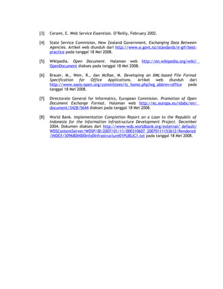 [3]   Cerami, E. Web Service Essentials. O’Reilly, February 2002.

[4]   State Service Commision, New Zealand Government. Exchanging Data Between
      Agencies. Artikel web diunduh dari http://www.e.govt.nz/standards/e-gif/best-
      practice pada tanggal 18 Mei 2008.

[5]   Wikipedia. Open Document. Halaman web http://en.wikipedia.org/wiki/
      OpenDocument diakses pada tanggal 18 Mei 2008.

[6]   Brauer, M., Weir, R., dan McRae, M. Developing an XML-based File Format
      Specification   for  Office  Applications. Artikel web    diunduh   dari
      http://www.oasis-open.org/committees/tc_home.php?wg_abbrev=office  pada
      tanggal 18 Mei 2008.

[7]   Directorate General for Informatics, European Commision. Promotion of Open
      Document Exchange Format. Halaman web http://ec.europa.eu/idabc/en/
      document/3428/5644 diakses pada tanggal 18 Mei 2008.

[8]   World Bank. Implementation Completion Report on a Loan to the Republic of
      Indonesia for the Information Infrastructure Development Project. December
      2004. Dokumen diakses dari http://www-wds.worldbank.org/external/ default/
      WDSContentServer/WDSP/IB/2007/01/11/000310607_20070111153612/Rendered
      /INDEX/309680IND0Info0Infrastructure01PUBLIC1.txt pada tanggal 18 Mei 2008.
 
