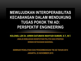 KOLONEL LEK Dr. ARWIN DATUMAYA WAHYUDI SUMARI, S.T., M.T.
ANALIS KEBIJAKAN KEDEPUTIAN POLITIK DAN STRATEGI
DEWAN KETAHANAN NASIONAL
SEMINAR PENELITIAN DAN PENGEMBANGAN TNI AD TAHUN 2015
JAKARTA, 25 NOVEMBER 2015
MEWUJUDKAN INTEROPERABILITAS
KECABANGAN DALAM MENDUKUNG
TUGAS POKOK TNI AD:
PERSPEKTIF ENGINEERING
 