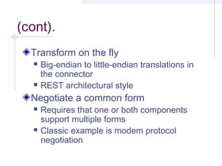 (cont).
Transform on the fly
 Big-endian to little-endian translations in
the connector
 REST architectural style
Negotiate a common form
 Requires that one or both components
support multiple forms
 Classic example is modem protocol
negotiation
 