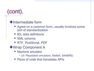 (cont).
Intermediate form
 Agree on a common form, usually involves some
sort of standardization
 IDL data definitions
 XML schema
 RTF, PostScript, PDF
Wrap Component A
 Machine emulator
 (cf. Playstation emulators, StellaX, SAABRE)
 Piece of code that translates APIs
 