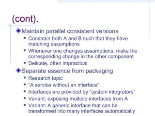 (cont).
Maintain parallel consistent versions
 Constrain both A and B such that they have
matching assumptions
 Whenever one changes assumptions, make the
corresponding change in the other component
 Delicate, often impractical
Separate essence from packaging
 Research topic
 “A service without an interface”
 Interfaces are provided by “system integrators”
 Variant: exposing multiple interfaces from A
 Variant: A generic interface that can be
transformed into many interfaces automatically
 