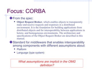 Focus: CORBA
From the spec:
 Object Request Broker, which enables objects to transparently
make and receive requests and responses in a distributed
environment. It is the foundation for building applications from
distributed objects and for interoperability between applications in
hetero- and homogeneous environments. The architecture and
specifications of the Object Request Broker are described in this
manual.
Standard for middleware that enables interoperability
among components with different assumptions about:
 Platform
 Language (type system)
What assumptions are implicit in the OMG
definition?
 