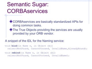 Semantic Sugar:
CORBAservices
CORBAservices are basically standardized APIs for
doing common tasks.
The True Objects providing the services are usually
provided by your ORB vendor.
void bind(in Name n, in Object obj)
raises(NotFound, CannotProceed, InvalidName,AlreadyBound);
void rebind(in Name n, in Object obj)
raises(NotFound, CannotProceed, InvalidName);
A snippet of the IDL for the Naming service:
 