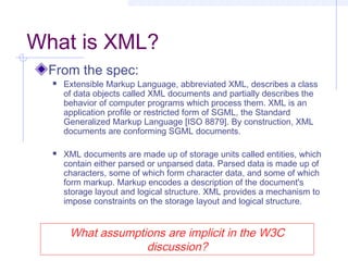 What is XML?
From the spec:
 Extensible Markup Language, abbreviated XML, describes a class
of data objects called XML documents and partially describes the
behavior of computer programs which process them. XML is an
application profile or restricted form of SGML, the Standard
Generalized Markup Language [ISO 8879]. By construction, XML
documents are conforming SGML documents.
 XML documents are made up of storage units called entities, which
contain either parsed or unparsed data. Parsed data is made up of
characters, some of which form character data, and some of which
form markup. Markup encodes a description of the document's
storage layout and logical structure. XML provides a mechanism to
impose constraints on the storage layout and logical structure.
What assumptions are implicit in the W3C
discussion?
 