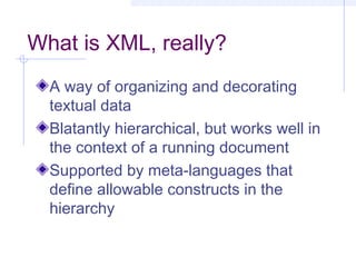 What is XML, really?
A way of organizing and decorating
textual data
Blatantly hierarchical, but works well in
the context of a running document
Supported by meta-languages that
define allowable constructs in the
hierarchy
 