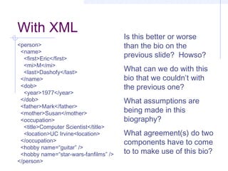 With XML
<person>
<name>
<first>Eric</first>
<mi>M</mi>
<last>Dashofy</last>
</name>
<dob>
<year>1977</year>
</dob>
<father>Mark</father>
<mother>Susan</mother>
<occupation>
<title>Computer Scientist</title>
<location>UC Irvine<location>
</occupation>
<hobby name=“guitar” />
<hobby name=“star-wars-fanfilms” />
</person>
Is this better or worse
than the bio on the
previous slide? Howso?
What can we do with this
bio that we couldn’t with
the previous one?
What assumptions are
being made in this
biography?
What agreement(s) do two
components have to come
to to make use of this bio?
 