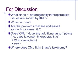 For Discussion
What kinds of heterogeneity/interoperability
issues are solved by XML?
Which are not?
Are the problems that are addressed
syntactic or semantic?
Does XML induce any additional assumptions
(i.e. does it worsen interoperability)?
 What assumptions?
 How?
Where does XML fit in Shaw’s taxonomy?
 