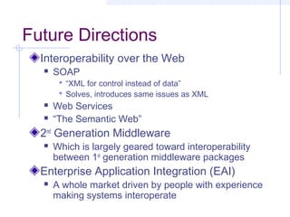 Future Directions
Interoperability over the Web
 SOAP
 “XML for control instead of data”
 Solves, introduces same issues as XML
 Web Services
 “The Semantic Web”
2nd
Generation Middleware
 Which is largely geared toward interoperability
between 1st
generation middleware packages
Enterprise Application Integration (EAI)
 A whole market driven by people with experience
making systems interoperate
 