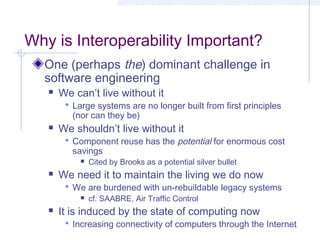 Why is Interoperability Important?
One (perhaps the) dominant challenge in
software engineering
 We can’t live without it
 Large systems are no longer built from first principles
(nor can they be)
 We shouldn’t live without it
 Component reuse has the potential for enormous cost
savings
 Cited by Brooks as a potential silver bullet
 We need it to maintain the living we do now
 We are burdened with un-rebuildable legacy systems
 cf. SAABRE, Air Traffic Control
 It is induced by the state of computing now
 Increasing connectivity of computers through the Internet
 