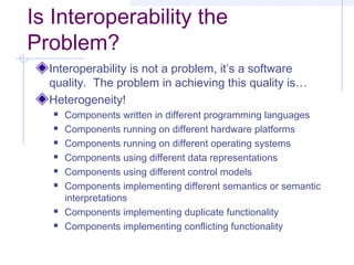 Is Interoperability the
Problem?
Interoperability is not a problem, it’s a software
quality. The problem in achieving this quality is…
Heterogeneity!
 Components written in different programming languages
 Components running on different hardware platforms
 Components running on different operating systems
 Components using different data representations
 Components using different control models
 Components implementing different semantics or semantic
interpretations
 Components implementing duplicate functionality
 Components implementing conflicting functionality
 