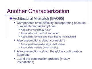 Another Characterization
Architectural Mismatch [GAO95]
 Components have difficulty interoperating because
of mismatching assumptions
 About the world they run in
 About who is in control, and when
 About data formats and how they’re manipulated
 Also assumptions about connectors
 About protocols (who says what when)
 About data models (what is said)
 Also assumptions about the global configuration
(topology)
 …and the construction process (mostly
instantiation)
 