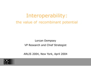 Interoperability: the value of   recombinant potential Lorcan Dempsey VP Research and Chief Strategist ARLIS 2004, New York, April 2004 