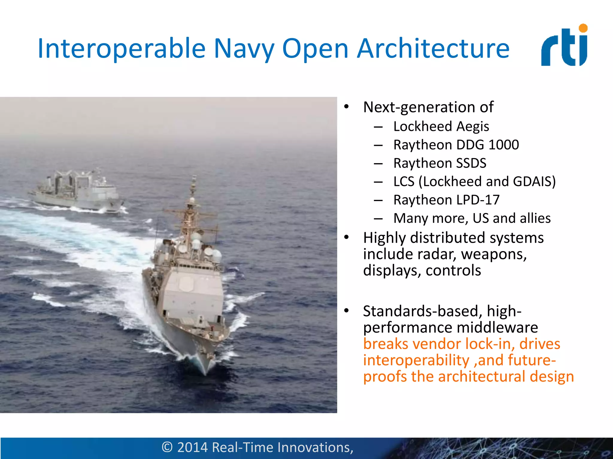 Interoperable Navy Open Architecture
• Next-generation of
– Lockheed Aegis
– Raytheon DDG 1000
– Raytheon SSDS
– LCS (Lockheed and GDAIS)
– Raytheon LPD-17
– Many more, US and allies
• Highly distributed systems
include radar, weapons,
displays, controls
• Standards-based, high-
performance middleware
breaks vendor lock-in, drives
interoperability ,and future-
proofs the architectural design
© 2014 Real-Time Innovations,
 